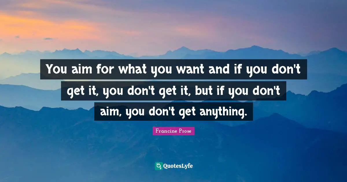 You aim for what you want and if you don't get it, you don't get it, but if you don't aim, you don't get anything.