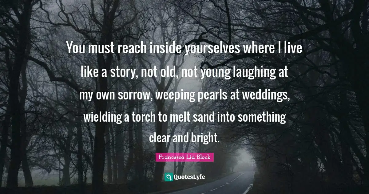 Francesca Lia Block Quotes: "You must reach inside yourselves where I live like a story, not old, not young laughing at my own sorrow, weeping pearls at weddings, wielding a torch to melt sand into something clear and bright."