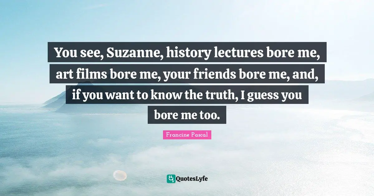 You see, Suzanne, history lectures bore me, art films bore me, your friends bore me, and, if you want to know the truth, I guess you bore me too.
