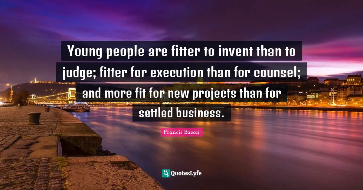 Young people are fitter to invent than to judge; fitter for execution than for counsel; and more fit for new projects than for settled business.