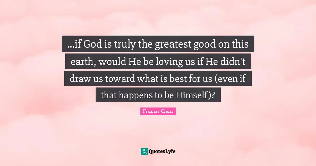...if God is truly the greatest good on this earth, would He be loving us if He didn't draw us toward what is best for us (even if that happens to be Himself)?