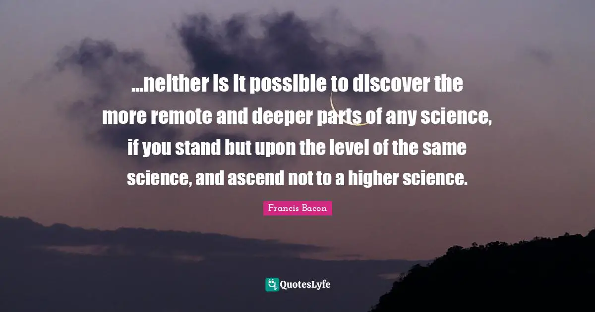 ...neither is it possible to discover the more remote and deeper parts of any science, if you stand but upon the level of the same science, and ascend not to a higher science.