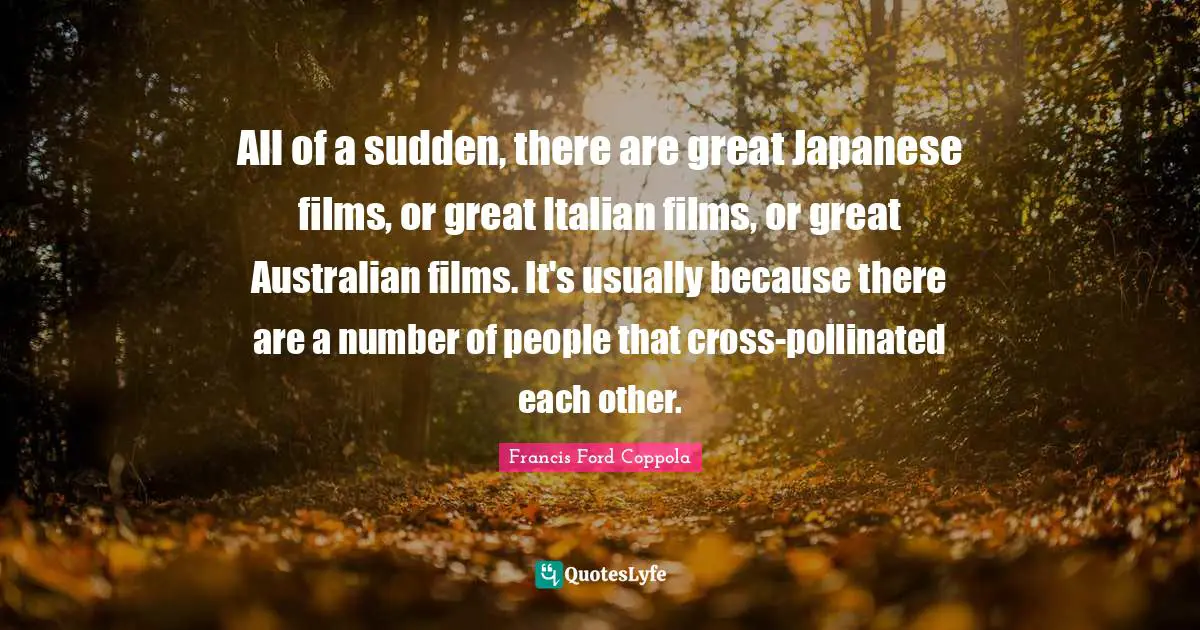 All of a sudden, there are great Japanese films, or great Italian films, or great Australian films. It's usually because there are a number of people that cross-pollinated each other.