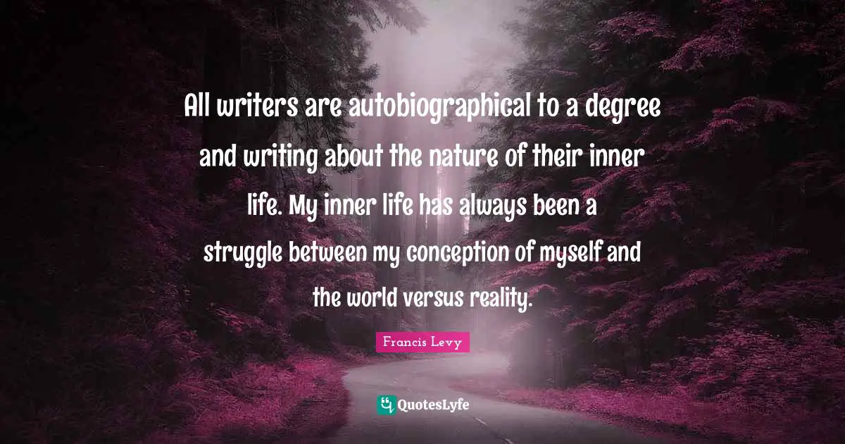 All writers are autobiographical to a degree and writing about the nature of their inner life. My inner life has always been a struggle between my conception of myself and the world versus reality.