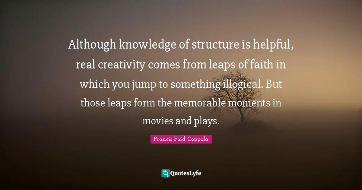 Although knowledge of structure is helpful, real creativity comes from leaps of faith in which you jump to something illogical. But those leaps form the memorable moments in movies and plays.