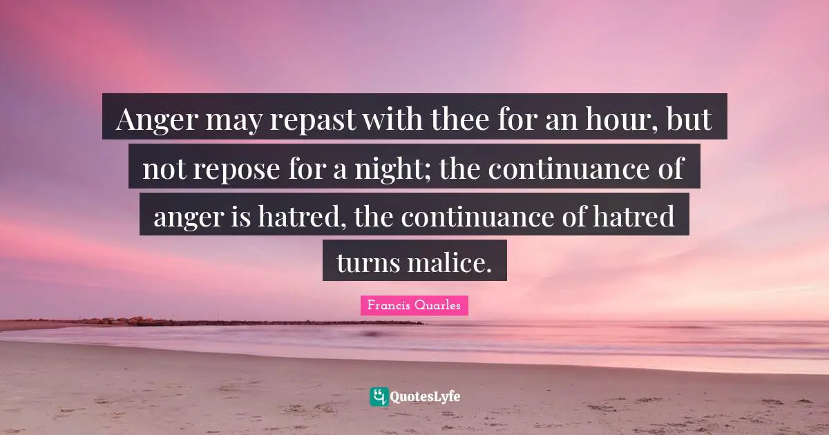 Francis Quarles Quotes: "Anger may repast with thee for an hour, but not repose for a night; the continuance of anger is hatred, the continuance of hatred turns malice."