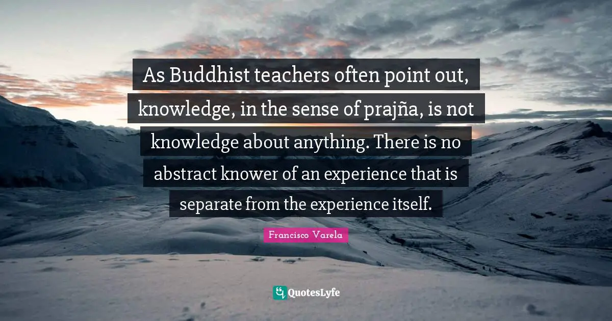 As Buddhist teachers often point out, knowledge, in the sense of prajña, is not knowledge about anything. There is no abstract knower of an experience that is separate from the experience itself.