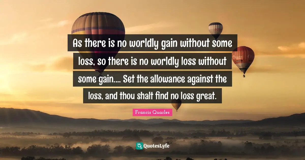 As there is no worldly gain without some loss, so there is no worldly loss without some gain.... Set the allowance against the loss, and thou shalt find no loss great.