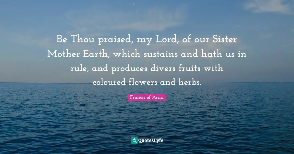 Be Thou praised, my Lord, of our Sister Mother Earth, which sustains and hath us in rule, and produces divers fruits with coloured flowers and herbs.