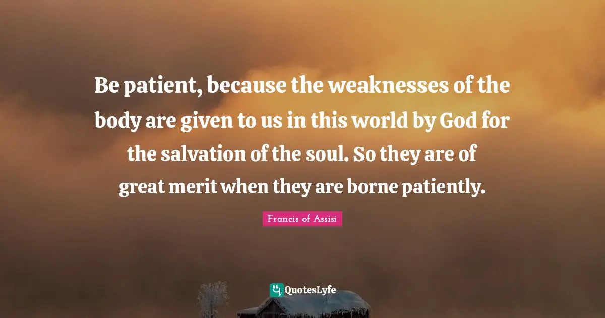 Francis Of Assisi Quotes: "Be patient, because the weaknesses of the body are given to us in this world by God for the salvation of the soul. So they are of great merit when they are borne patiently."