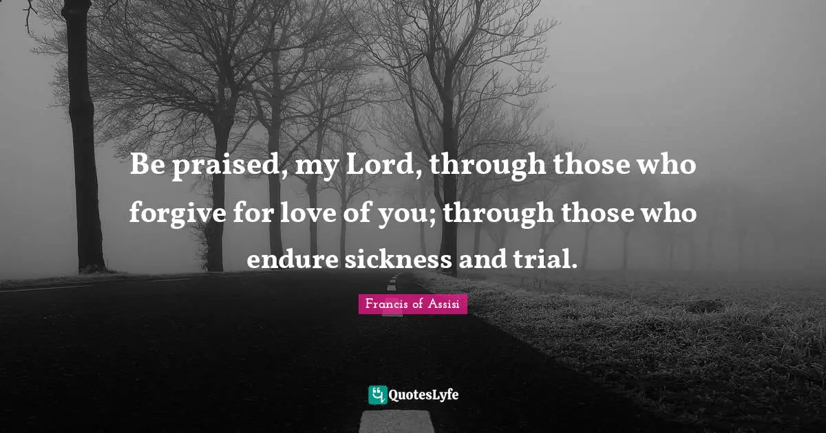 Be praised, my Lord, through those who forgive for love of you; through those who endure sickness and trial.