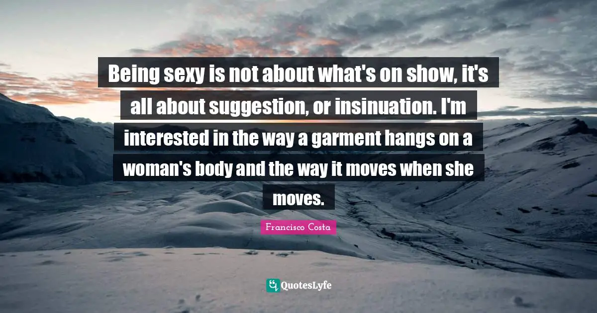 Being sexy is not about what's on show, it's all about suggestion, or insinuation. I'm interested in the way a garment hangs on a woman's body and the way it moves when she moves.