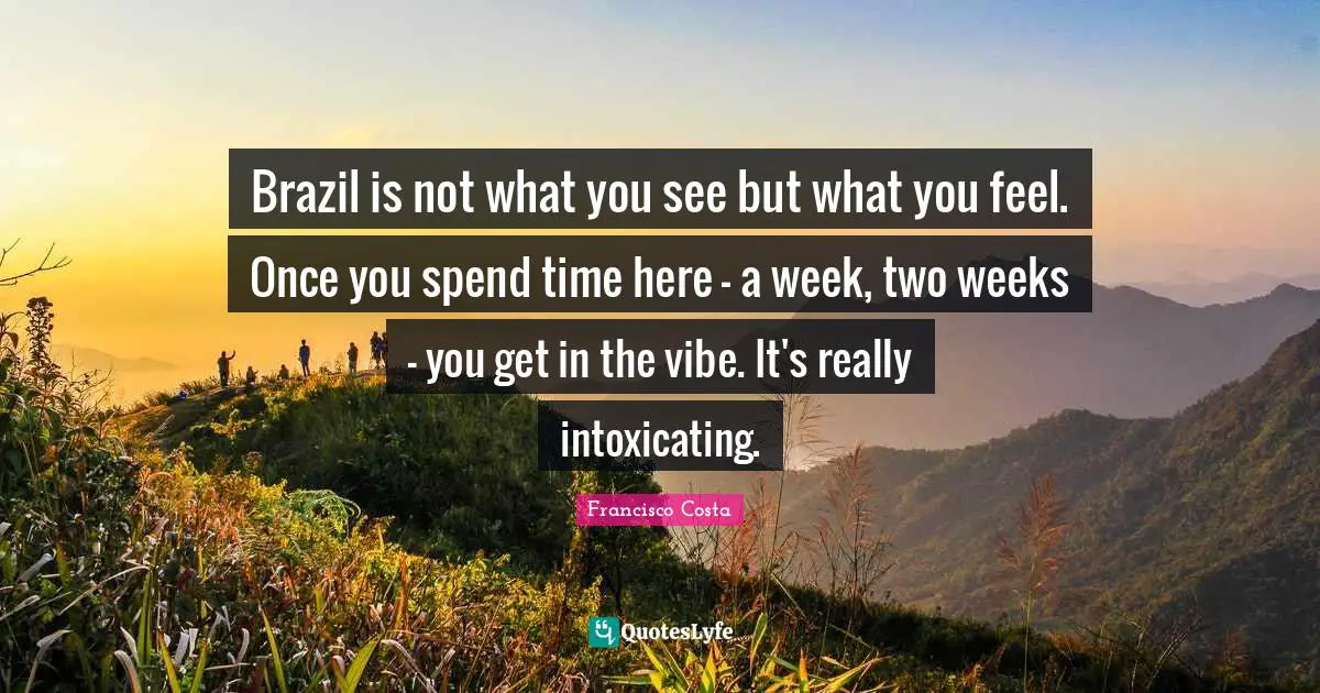 Brazil is not what you see but what you feel. Once you spend time here - a week, two weeks - you get in the vibe. It's really intoxicating.