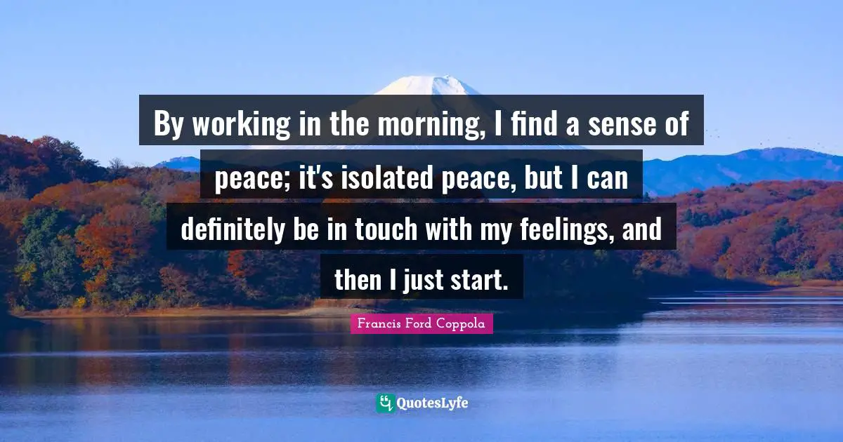 By working in the morning, I find a sense of peace; it's isolated peace, but I can definitely be in touch with my feelings, and then I just start.
