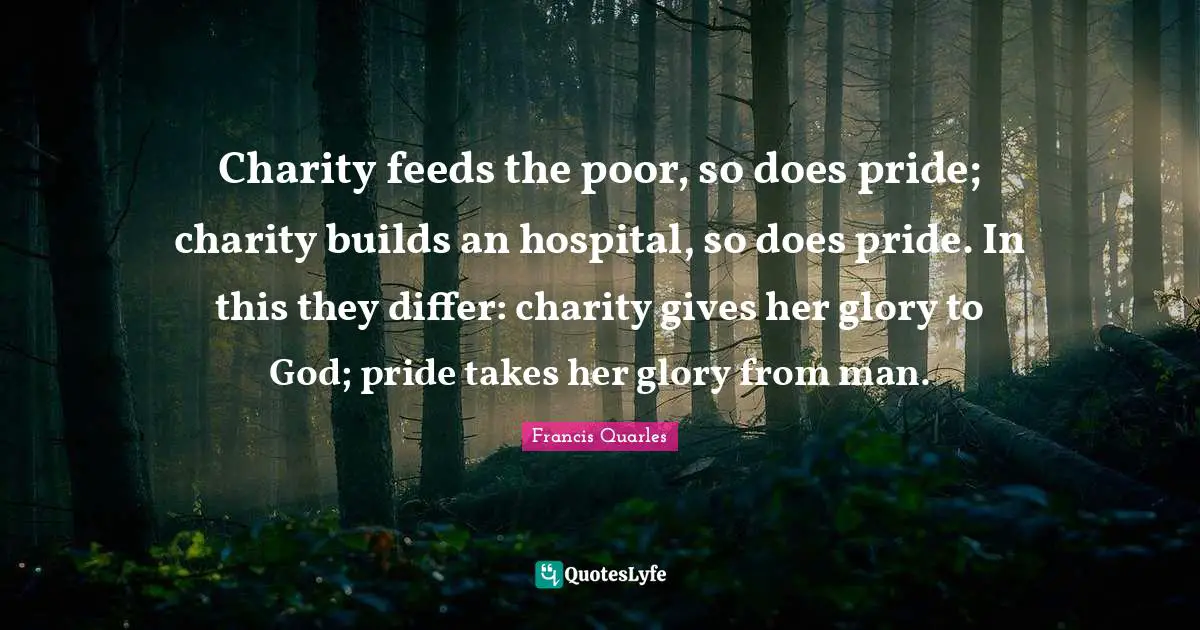 Francis Quarles Quotes: "Charity feeds the poor, so does pride; charity builds an hospital, so does pride. In this they differ: charity gives her glory to God; pride takes her glory from man."