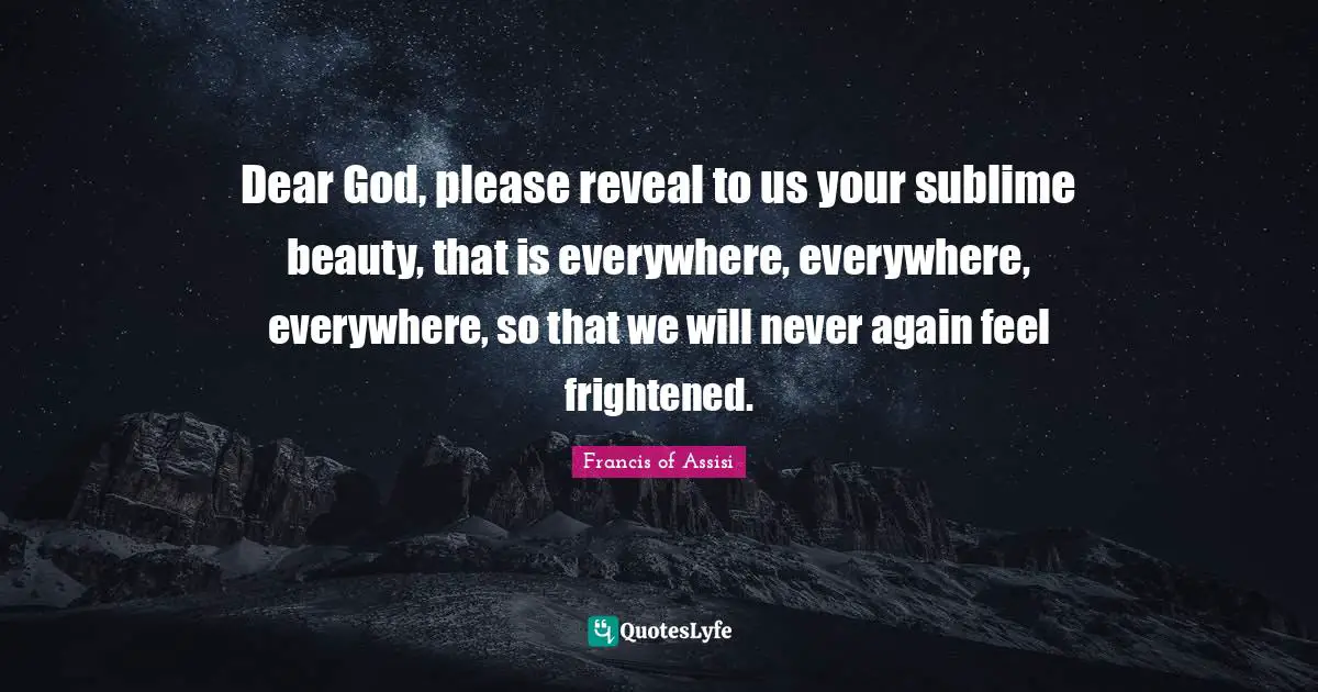Francis Of Assisi Quotes: "Dear God, please reveal to us your sublime beauty, that is everywhere, everywhere, everywhere, so that we will never again feel frightened."