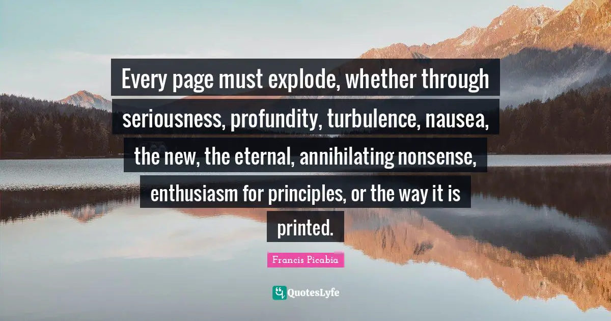 Francis Picabia Quotes: "Every page must explode, whether through seriousness, profundity, turbulence, nausea, the new, the eternal, annihilating nonsense, enthusiasm for principles, or the way it is printed."