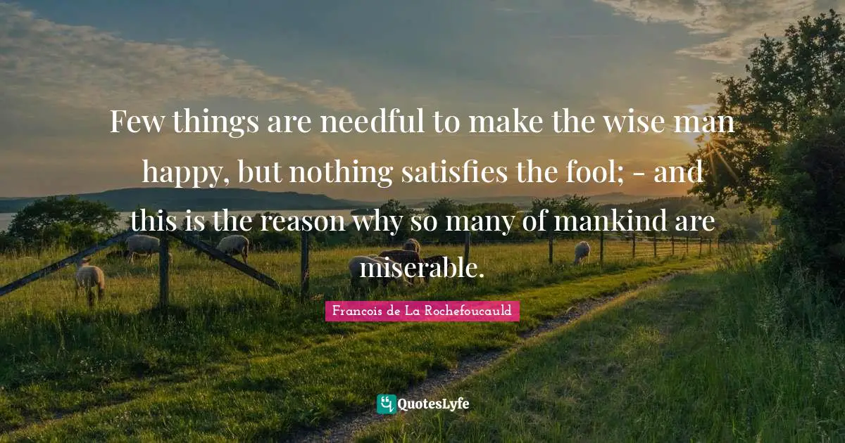 Few things are needful to make the wise man happy, but nothing satisfies the fool; - and this is the reason why so many of mankind are miserable.