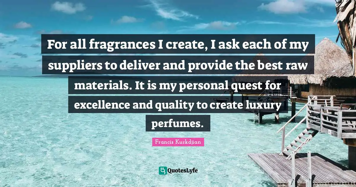 For all fragrances I create, I ask each of my suppliers to deliver and provide the best raw materials. It is my personal quest for excellence and quality to create luxury perfumes.