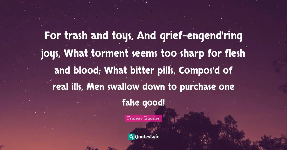 For trash and toys, And grief-engend'ring joys, What torment seems too sharp for flesh and blood; What bitter pills, Compos'd of real ills, Men swallow down to purchase one false good!
