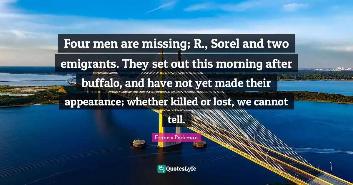 Four men are missing; R., Sorel and two emigrants. They set out this morning after buffalo, and have not yet made their appearance; whether killed or lost, we cannot tell.