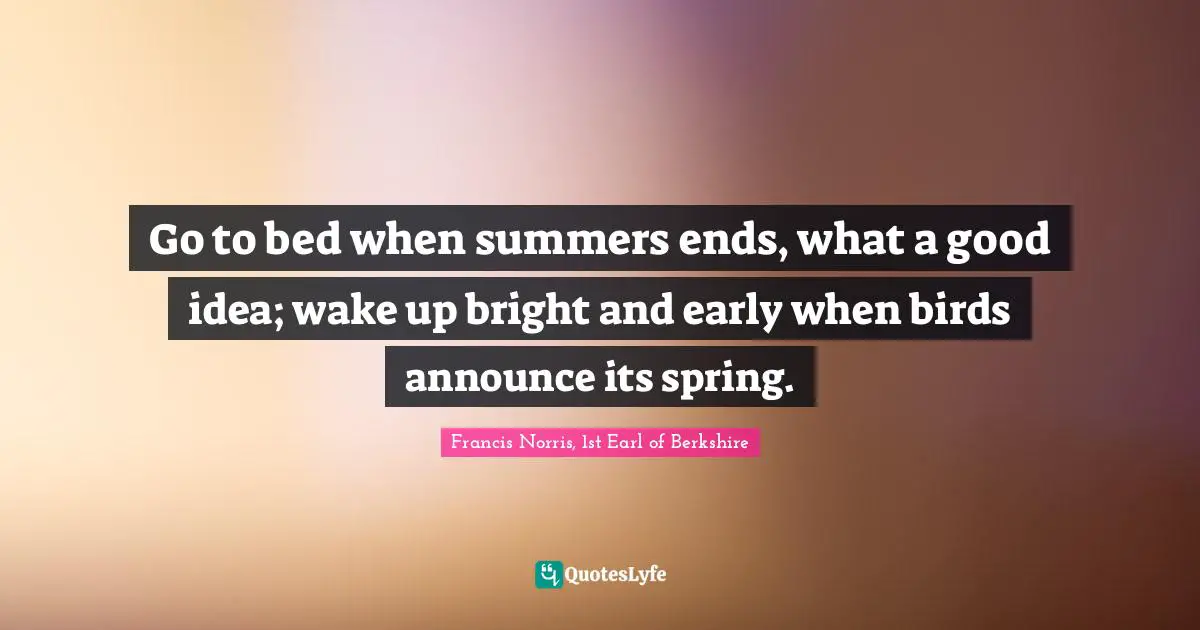Go to bed when summers ends, what a good idea; wake up bright and early when birds announce its spring.