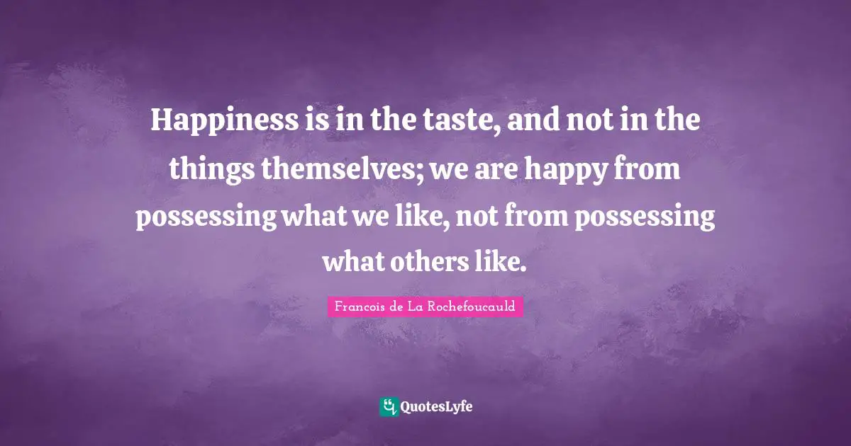 Happiness is in the taste, and not in the things themselves; we are happy from possessing what we like, not from possessing what others like.