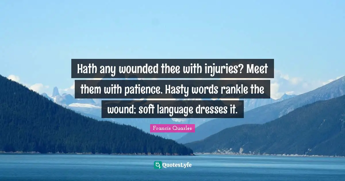 Francis Quarles Quotes: "Hath any wounded thee with injuries? Meet them with patience. Hasty words rankle the wound; soft language dresses it."