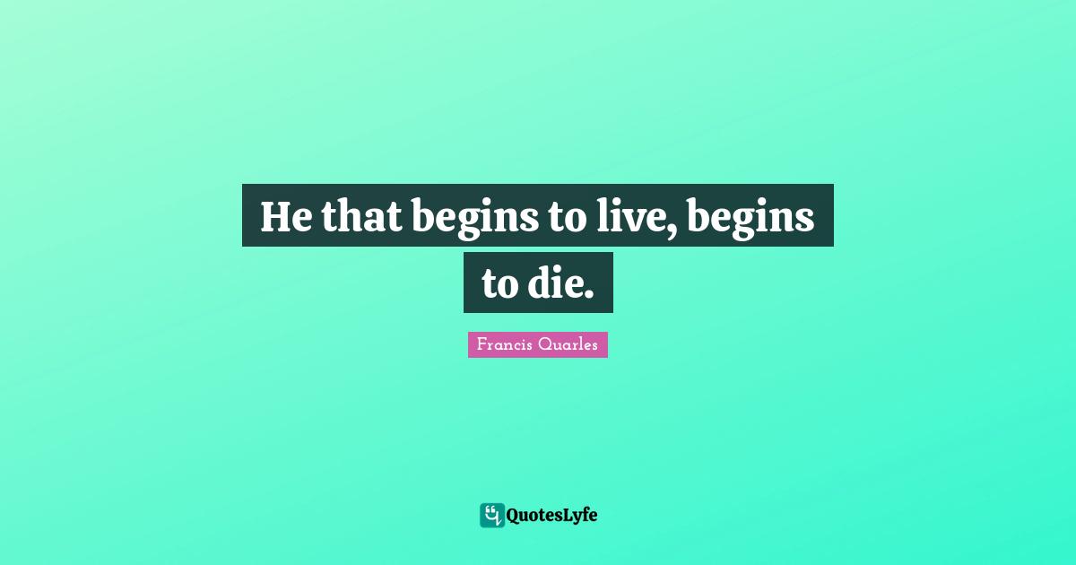 He that begins to live, begins to die.