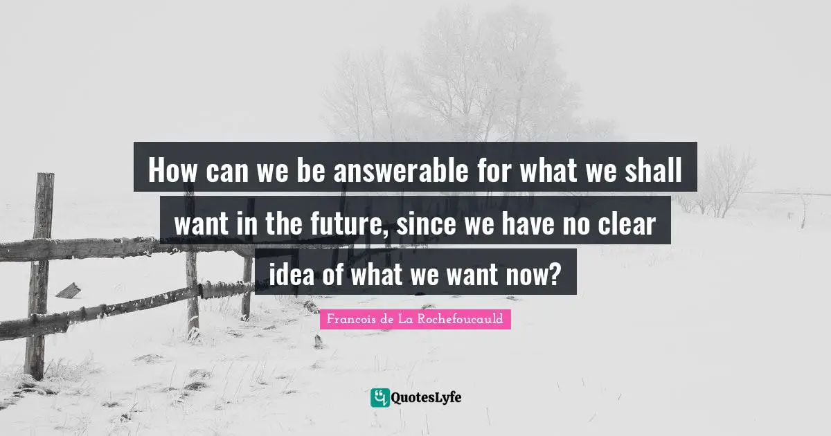 How can we be answerable for what we shall want in the future, since we have no clear idea of what we want now?