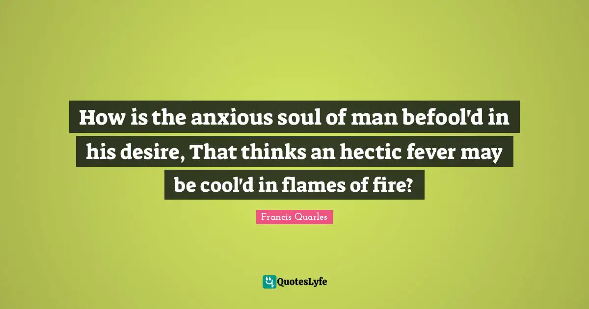 How is the anxious soul of man befool'd in his desire, That thinks an hectic fever may be cool'd in flames of fire?