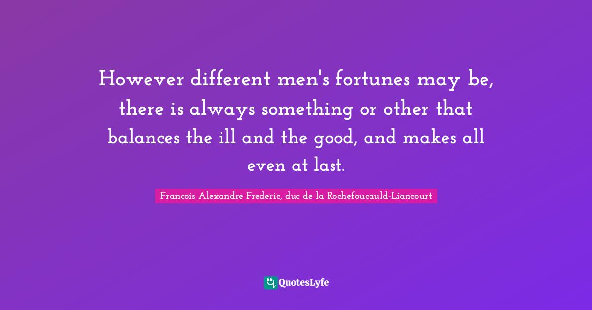 However different men's fortunes may be, there is always something or other that balances the ill and the good, and makes all even at last.