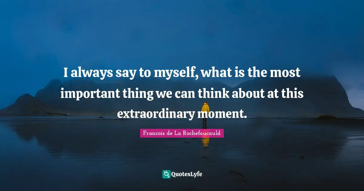 I always say to myself, what is the most important thing we can think about at this extraordinary moment.