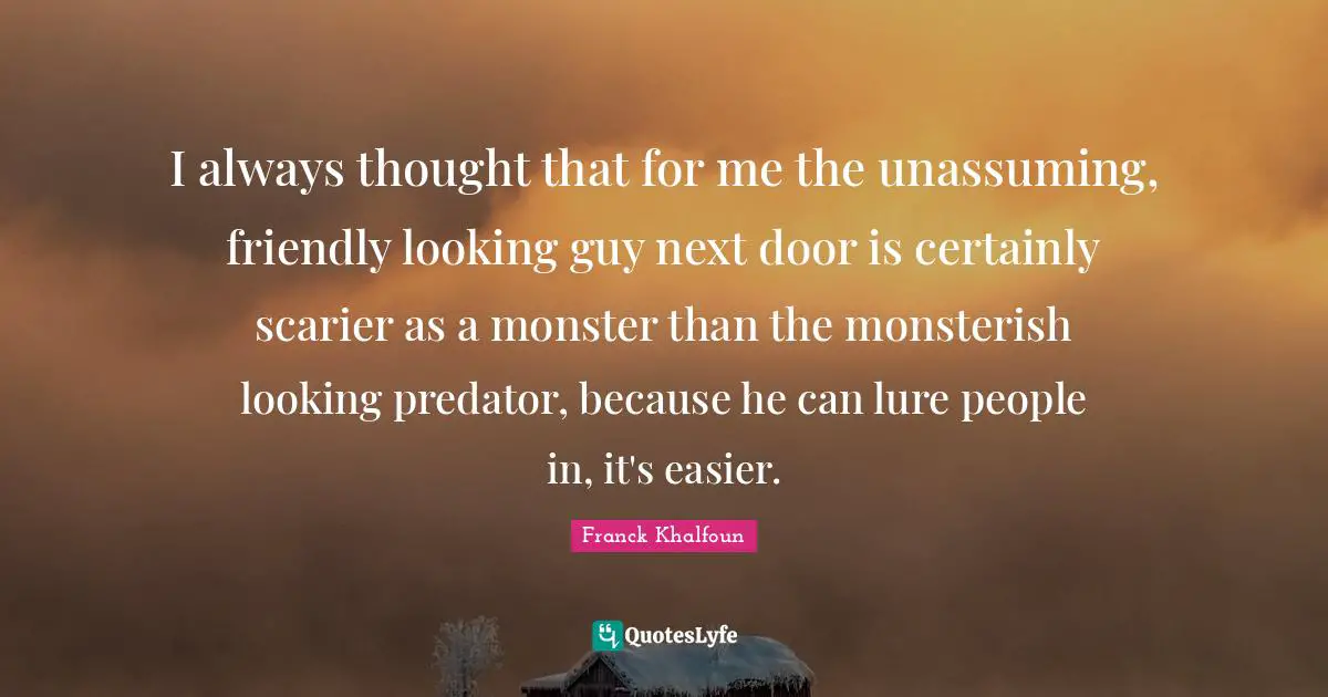 I always thought that for me the unassuming, friendly looking guy next door is certainly scarier as a monster than the monsterish looking predator, because he can lure people in, it's easier.