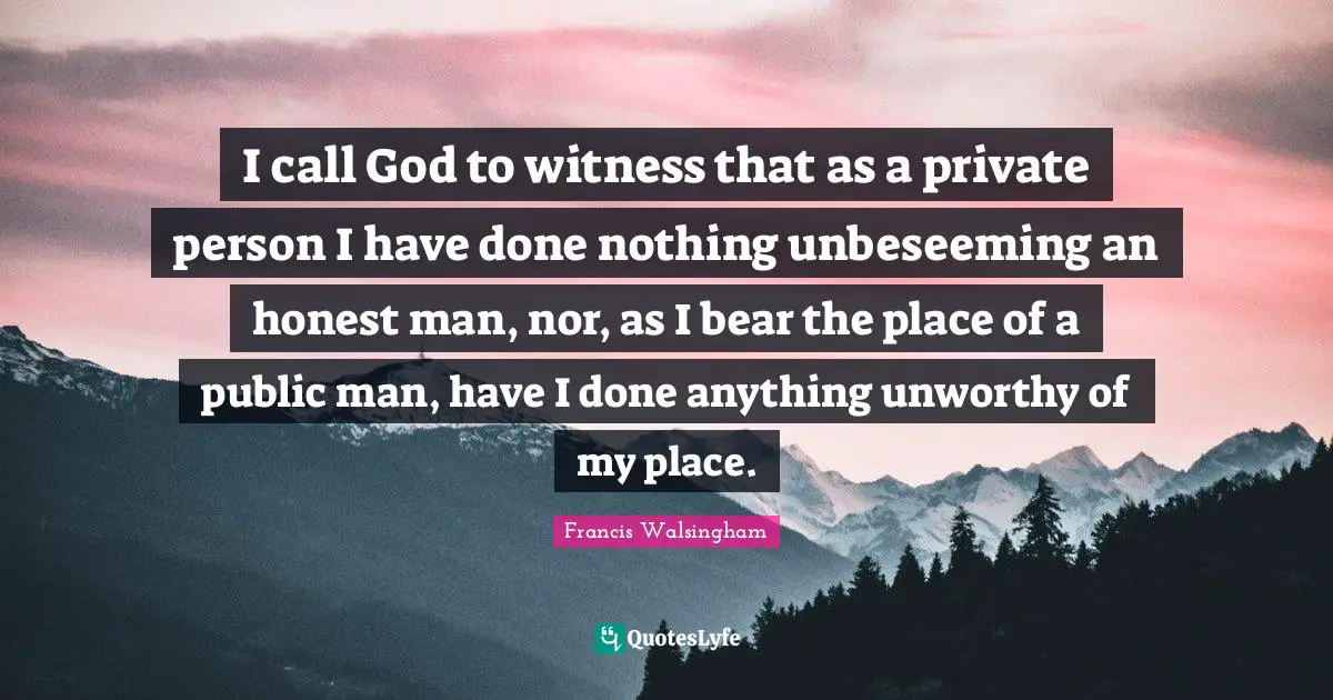 I call God to witness that as a private person I have done nothing unbeseeming an honest man, nor, as I bear the place of a public man, have I done anything unworthy of my place.