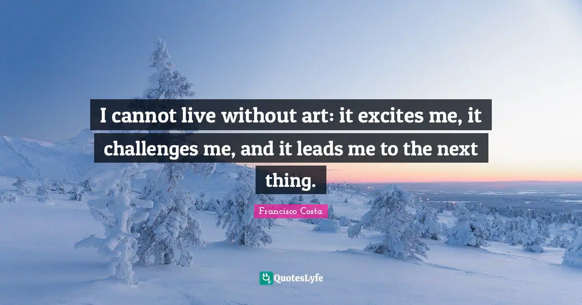I cannot live without art: it excites me, it challenges me, and it leads me to the next thing.