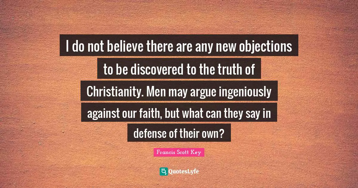 I do not believe there are any new objections to be discovered to the truth of Christianity. Men may argue ingeniously against our faith, but what can they say in defense of their own?