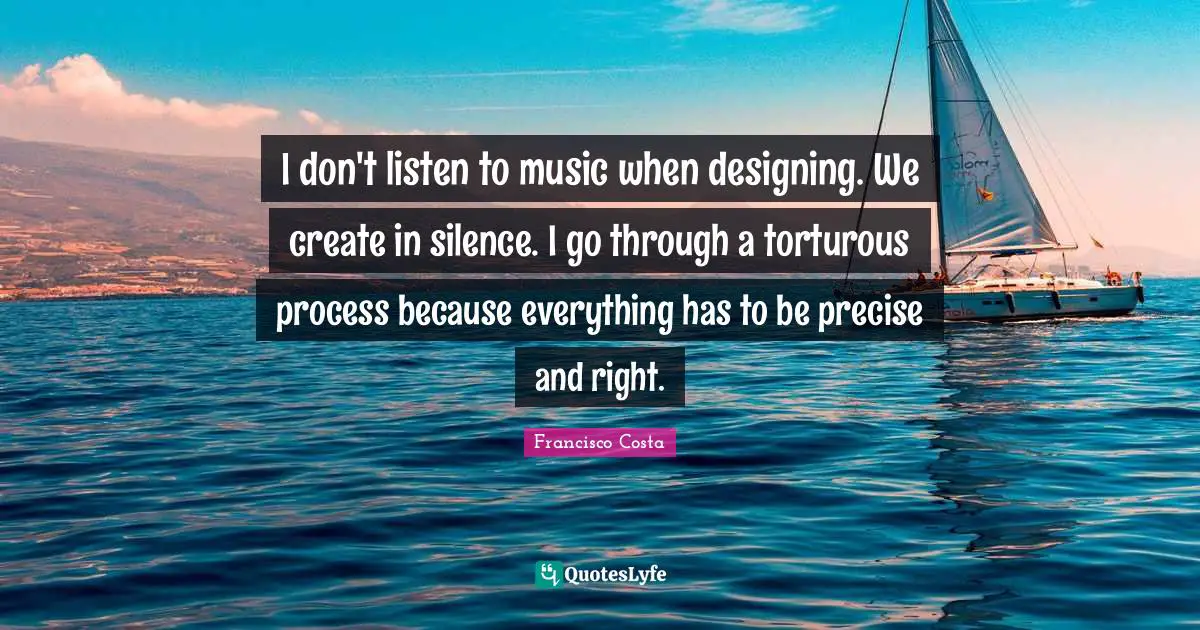 I don't listen to music when designing. We create in silence. I go through a torturous process because everything has to be precise and right.