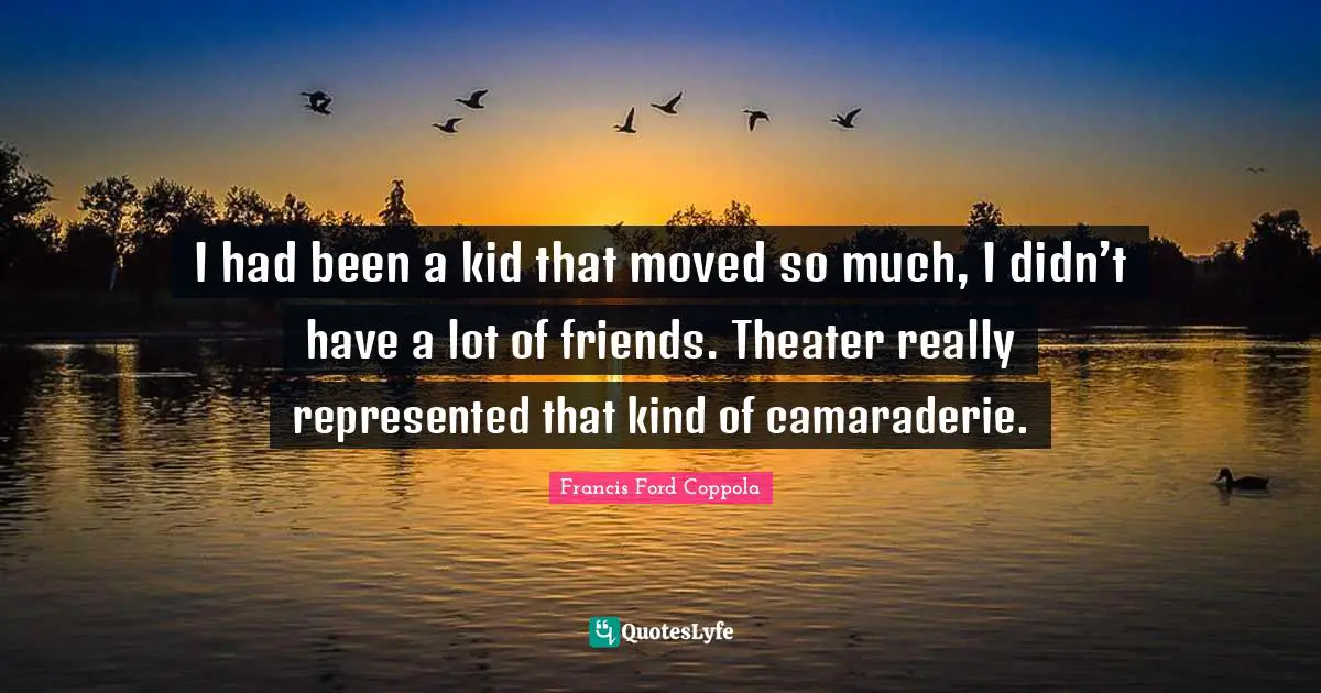 I had been a kid that moved so much, I didn’t have a lot of friends. Theater really represented that kind of camaraderie.