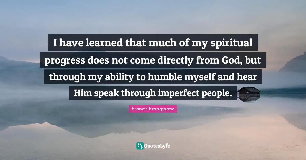 Francis Frangipane Quotes: "I have learned that much of my spiritual progress does not come directly from God, but through my ability to humble myself and hear Him speak through imperfect people."