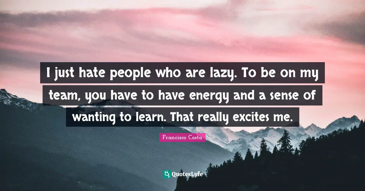 I just hate people who are lazy. To be on my team, you have to have energy and a sense of wanting to learn. That really excites me.