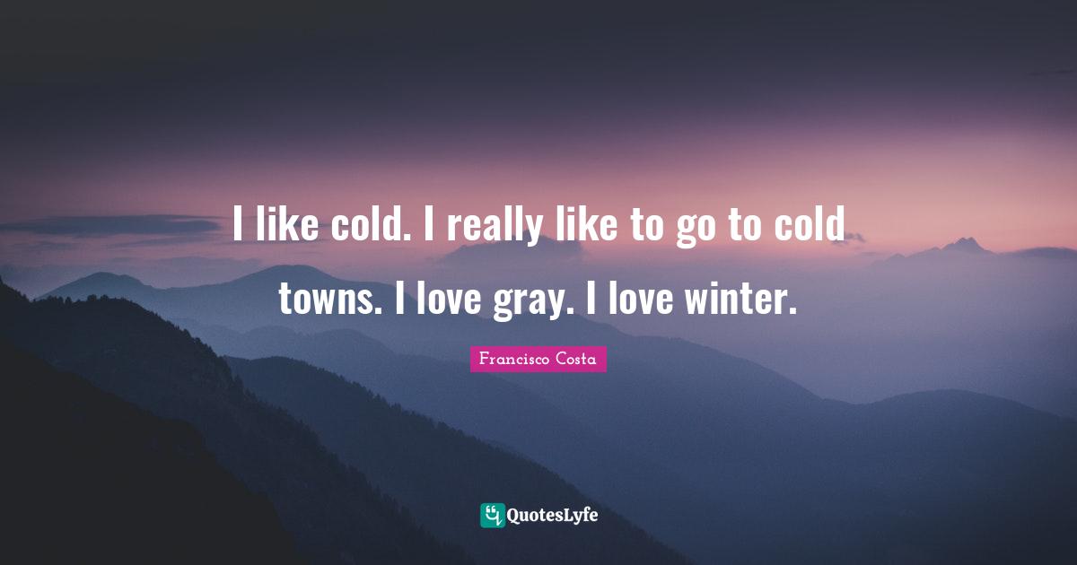 I like cold. I really like to go to cold towns. I love gray. I love winter.