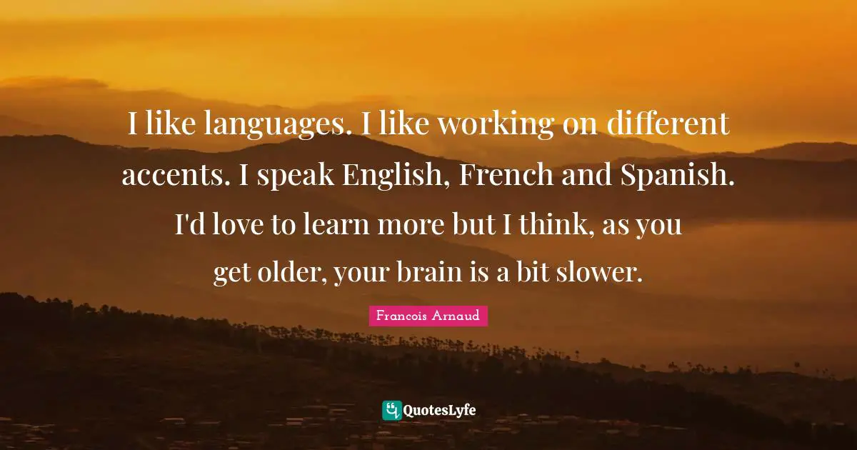 I like languages. I like working on different accents. I speak English, French and Spanish. I'd love to learn more but I think, as you get older, your brain is a bit slower.