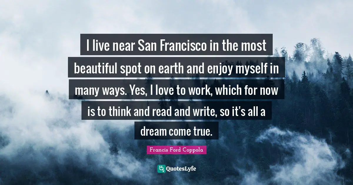 I live near San Francisco in the most beautiful spot on earth and enjoy myself in many ways. Yes, I love to work, which for now is to think and read and write, so it's all a dream come true.