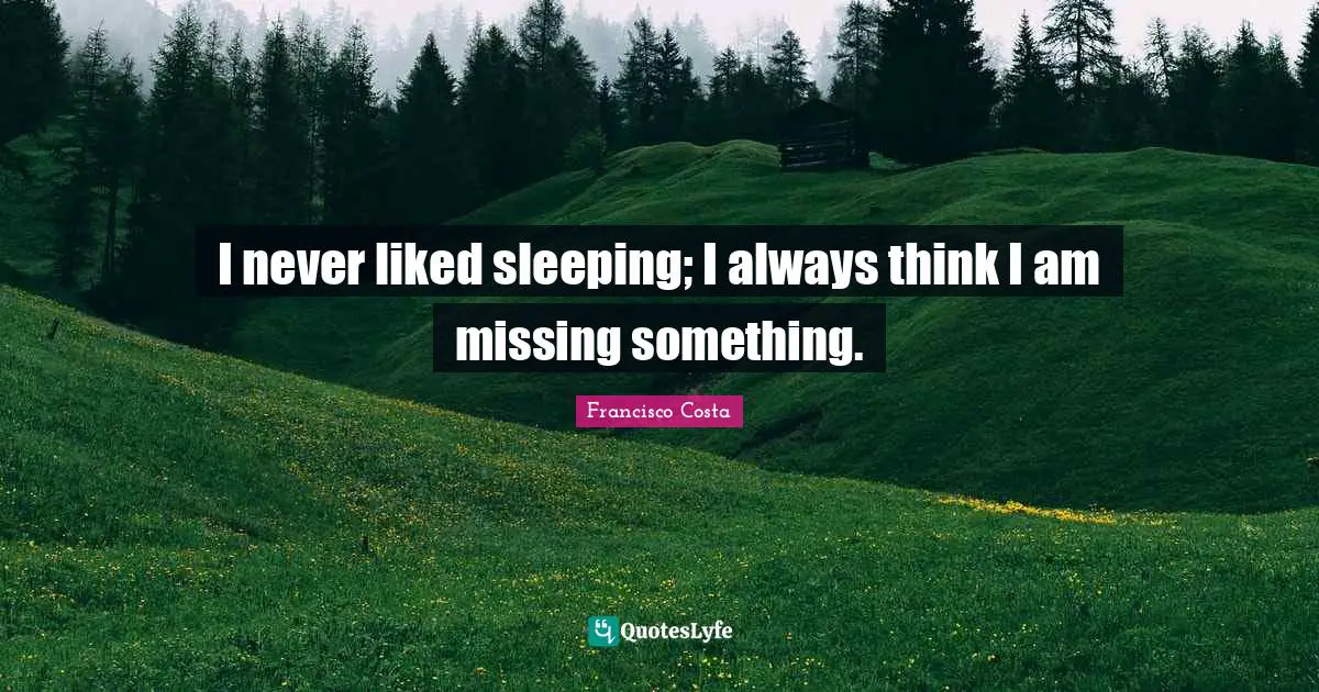 I never liked sleeping; I always think I am missing something.