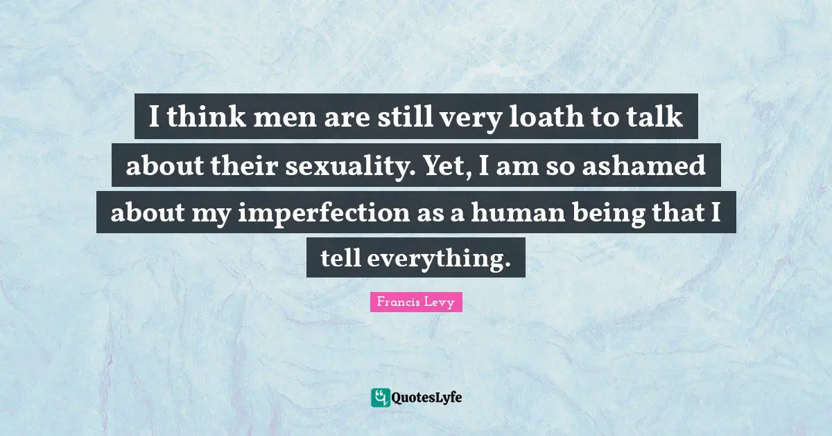 I think men are still very loath to talk about their sexuality. Yet, I am so ashamed about my imperfection as a human being that I tell everything.