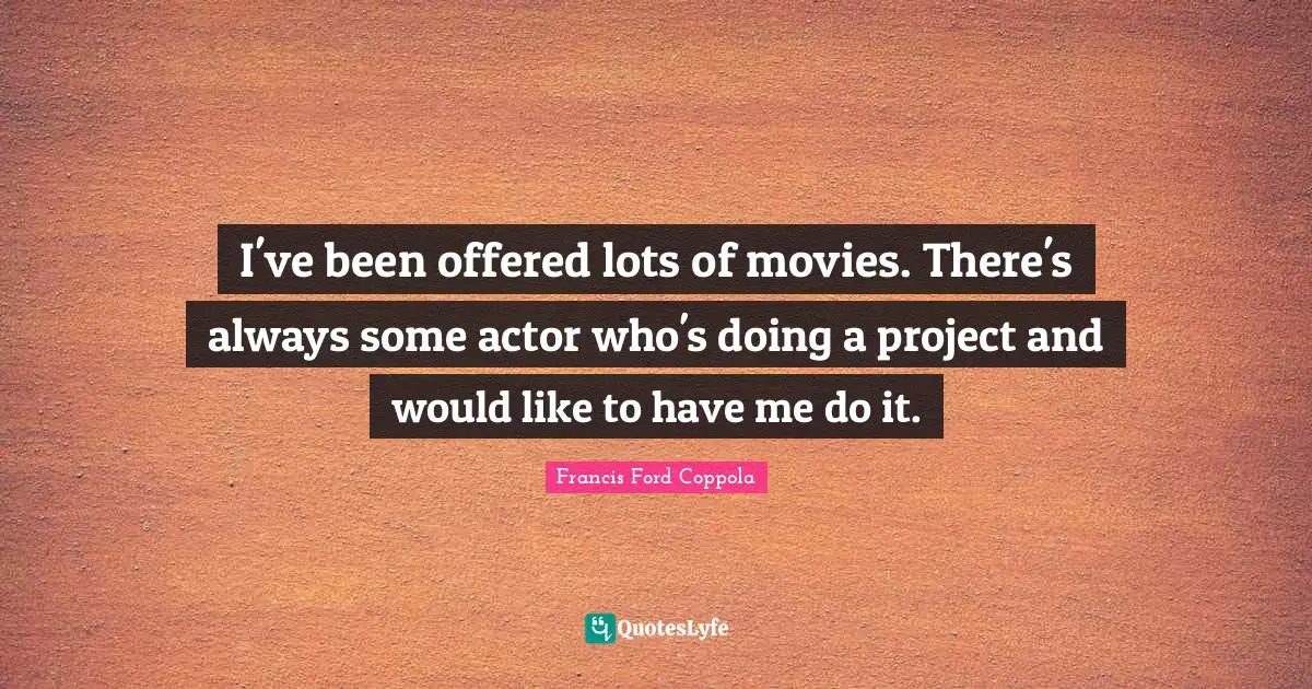 I've been offered lots of movies. There's always some actor who's doing a project and would like to have me do it.