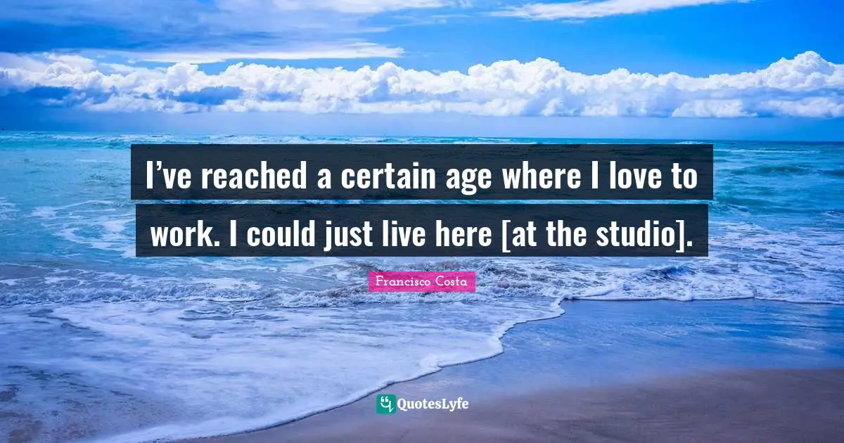 I’ve reached a certain age where I love to work. I could just live here [at the studio].