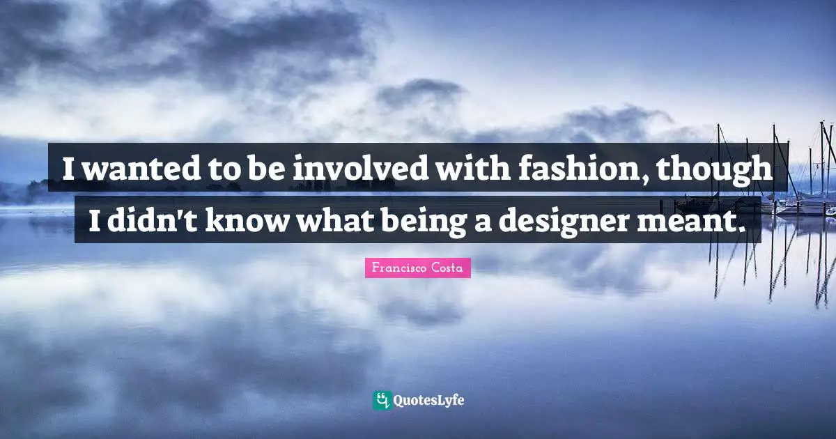 I wanted to be involved with fashion, though I didn't know what being a designer meant.