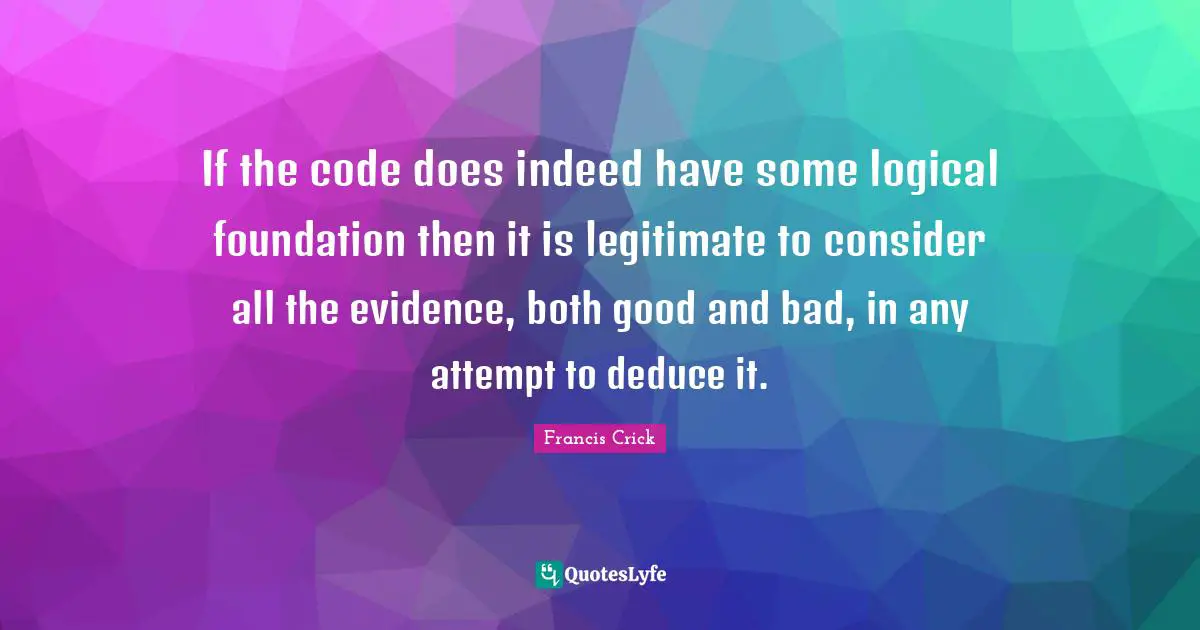 Francis Crick Quotes: "If the code does indeed have some logical foundation then it is legitimate to consider all the evidence, both good and bad, in any attempt to deduce it."